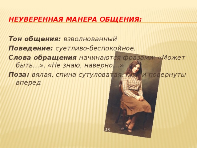 Неуверенная манера общения: Тон общения: взволнованный Поведение: суетливо-беспокойное. Слова обращения начинаются фразами: «Может быть…», «Не знаю, наверно…». Поза: вялая, спина сутуловатая, плечи повернуты вперед 