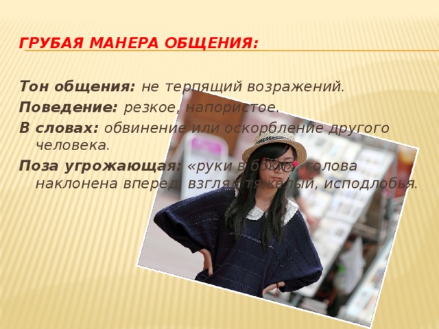 Грубая манера общения: Тон общения: не терпящий возражений. Поведение: резкое, напористое. В словах: обвинение или оскорбление другого человека. Поза угрожающая: «руки в боки», голова наклонена вперед, взгляд тяжелый, исподлобья. 