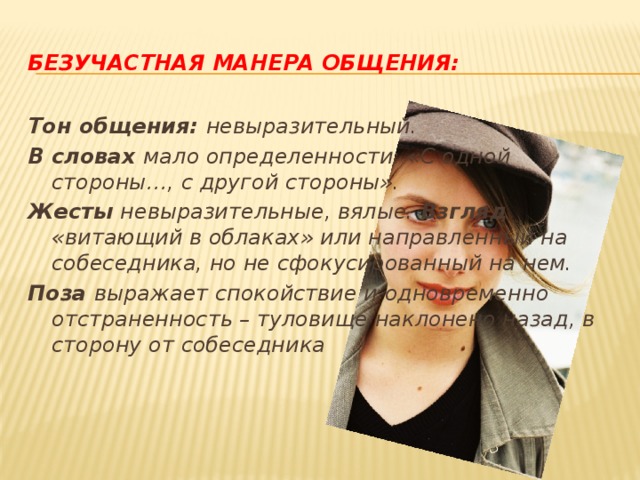 Безучастная манера общения: Тон общения: невыразительный. В словах мало определенности: «С одной стороны…, с другой стороны». Жесты невыразительные, вялые. Взгляд «витающий в облаках» или направленный на собеседника, но не сфокусированный на нем. Поза выражает спокойствие и одновременно отстраненность – туловище наклонено назад, в сторону от собеседника 