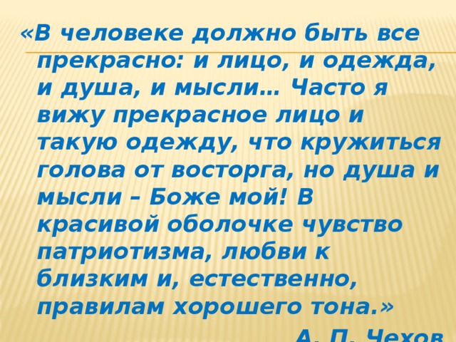 «В человеке должно быть все прекрасно: и лицо, и одежда, и душа, и мысли… Часто я вижу прекрасное лицо и такую одежду, что кружиться голова от восторга, но душа и мысли – Боже мой! В красивой оболочке чувство патриотизма, любви к близким и, естественно, правилам хорошего тона.» А. П. Чехов 