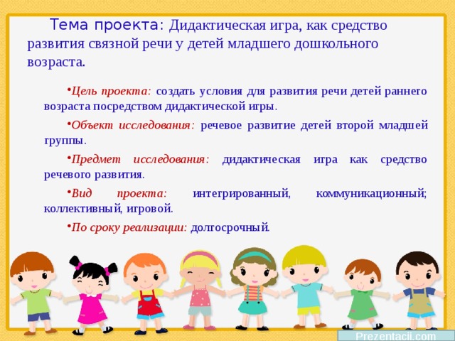 Тема проекта: Дидактическая игра, как средство развития связной речи у детей младшего дошкольного возраста. Цель проекта: создать условия для развития речи детей раннего возраста посредством дидактической игры. Объект исследования: речевое развитие детей второй младшей группы. Предмет исследования: дидактическая игра как средство речевого развития. Вид проекта: интегрированный, коммуникационный; коллективный, игровой. По сроку реализации: долгосрочный. Prezentacii.com 