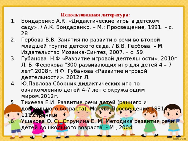 Использованная литература: Бондаренко А.К. «Дидактические игры в детском саду». / А.К. Бондаренко. – М.: Просвещение, 1991. – с. 28. Гербова В.В. Занятия по развитию речи во второй младшей группе детского сада. / В.В. Гербова. – М. Издательство Мозаика-Синтез, 2007. – с. 59. Губанова Н.Ф «Развитие игровой деятельности». 2010г Л. Б. Фесюкова 