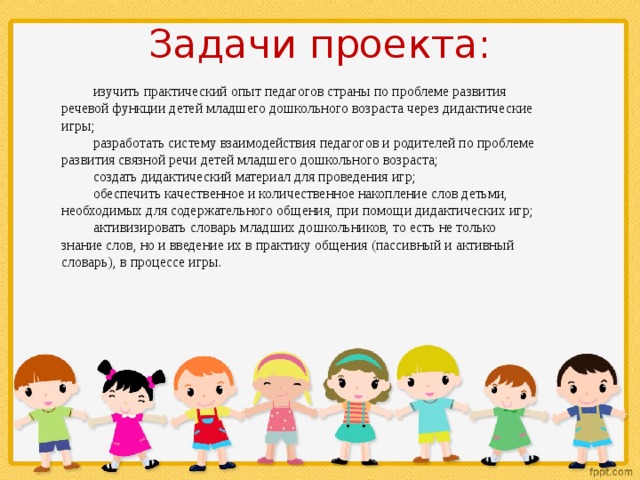 Задачи проекта: изучить практический опыт педагогов страны по проблеме развития речевой функции детей младшего дошкольного возраста через дидактические игры; разработать систему взаимодействия педагогов и родителей по проблеме развития связной речи детей младшего дошкольного возраста; создать дидактический материал для проведения игр; обеспечить качественное и количественное накопление слов детьми, необходимых для содержательного общения, при помощи дидактических игр; активизировать словарь младших дошкольников, то есть не только знание слов, но и введение их в практику общения (пассивный и активный словарь), в процессе игры. 