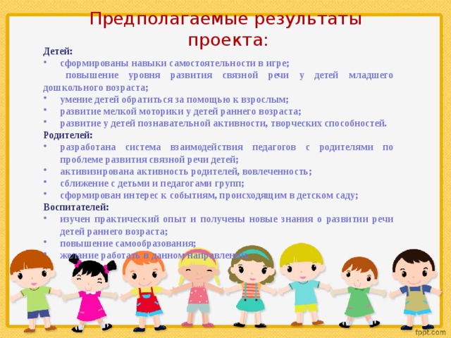 Предполагаемые результаты  проекта: Детей: сформированы навыки самостоятельности в игре; повышение уровня развития связной речи у детей младшего дошкольного возраста; умение детей обратиться за помощью к взрослым; развитие мелкой моторики у детей раннего возраста; развитие у детей познавательной активности, творческих способностей. Родителей: разработана система взаимодействия педагогов с родителями по проблеме развития связной речи детей; активизирована активность родителей, вовлеченность; сближение с детьми и педагогами групп; сформирован интерес к событиям, происходящим в детском саду; Воспитателей: изучен практический опыт и получены новые знания о развитии речи детей раннего возраста; повышение самообразования; желание работать в данном направлении. 