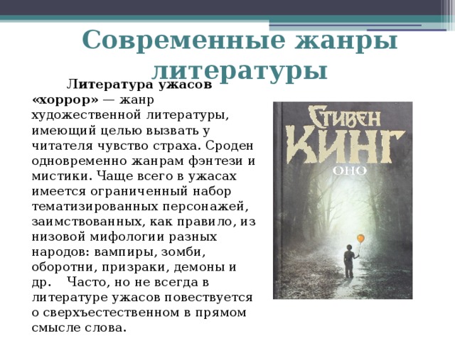 Современные жанры литературы  Литература ужасов «хоррор» — жанр художественной литературы, имеющий целью вызвать у читателя чувство страха. Сроден одновременно жанрам фэнтези и мистики. Чаще всего в ужасах имеется ограниченный набор тематизированных персонажей, заимствованных, как правило, из низовой мифологии разных народов: вампиры, зомби, оборотни, призраки, демоны и др.  Часто, но не всегда в литературе ужасов повествуется о сверхъестественном в прямом смысле слова.   