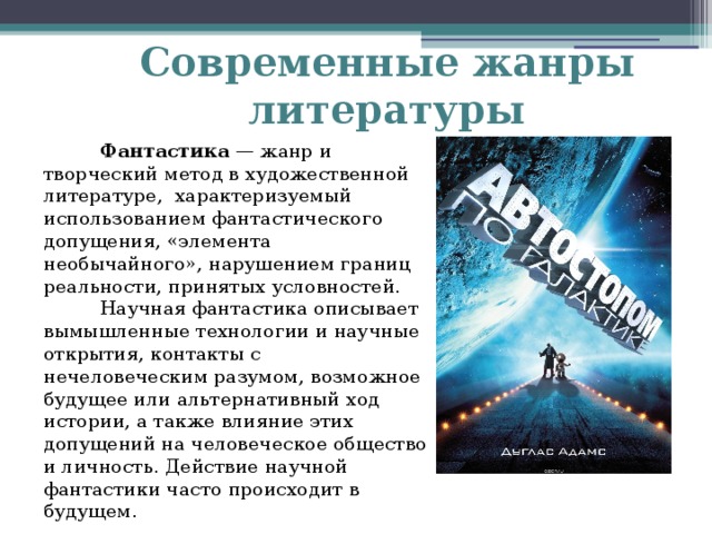 Современные жанры литературы  Фантастика — жанр и творческий метод в художественной литературе, характеризуемый использованием фантастического допущения, «элемента необычайного», нарушением границ реальности, принятых условностей.  Научная фантастика описывает вымышленные технологии и научные открытия, контакты с нечеловеческим разумом, возможное будущее или альтернативный ход истории, а также влияние этих допущений на человеческое общество и личность. Действие научной фантастики часто происходит в будущем.   