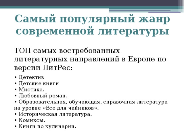 Самый популярный жанр современной литературы ТОП самых востребованных литературных направлений в Европе по версии ЛитРес: • Детектив • Детские книги • Мистика. • Любовный роман. • Образовательная, обучающая, справочная литература на уровне «Все для чайников». • Историческая литература. • Комиксы. • Книги по кулинарии.   