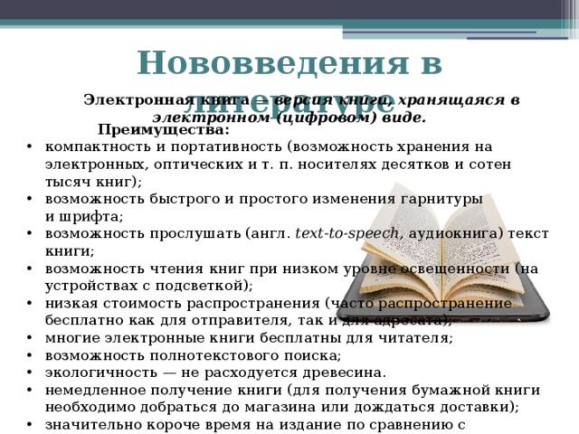 Нововведения в литературе  Электронная книга  — версия книги, хранящаяся в электронном (цифровом) виде.  Преимущества: компактность и портативность (возможность хранения на электронных, оптических и т. п. носителях десятков и сотен тысяч книг); возможность быстрого и простого изменения гарнитуры и шрифта; возможность прослушать (англ.  text-to-speech , аудиокнига) текст книги; возможность чтения книг при низком уровне освещенности (на устройствах с подсветкой); низкая стоимость распространения (часто распространение бесплатно как для отправителя, так и для адресата); многие электронные книги бесплатны для читателя; возможность полнотекстового поиска; экологичность — не расходуется древесина. немедленное получение книги (для получения бумажной книги необходимо добраться до магазина или дождаться доставки); значительно короче время на издание по сравнению с бумажными книгами (для сравнения: неделя для электронной книги и полгода для бумажной);   
