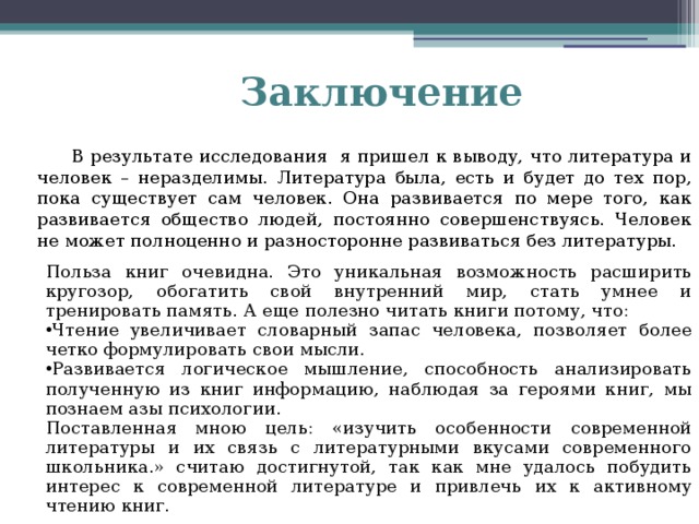 Заключение  В результате исследования я пришел к выводу, что литература и человек – неразделимы. Литература была, есть и будет до тех пор, пока существует сам человек. Она развивается по мере того, как развивается общество людей, постоянно совершенствуясь. Человек не может полноценно и разносторонне развиваться без литературы. Польза книг очевидна. Это уникальная возможность расширить кругозор, обогатить свой внутренний мир, стать умнее и тренировать память. А еще полезно читать книги потому, что: Чтение увеличивает словарный запас человека, позволяет более четко формулировать свои мысли. Развивается логическое мышление, способность анализировать полученную из книг информацию, наблюдая за героями книг, мы познаем азы психологии. Поставленная мною цель: «изучить особенности современной литературы и их связь с литературными вкусами современного школьника.» считаю достигнутой, так как мне удалось побудить интерес к современной литературе и привлечь их к активному чтению книг.   
