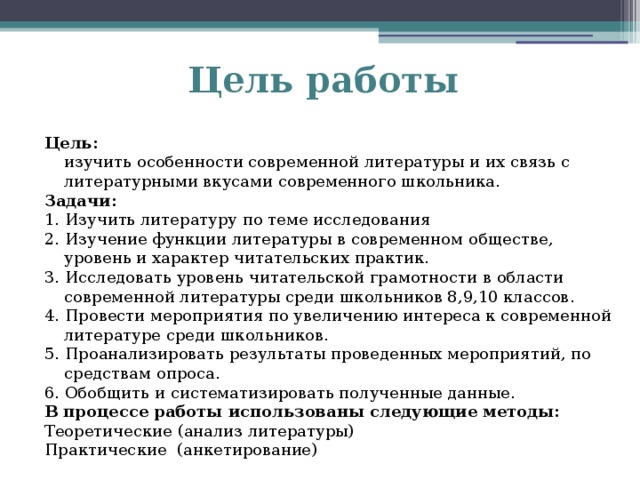 Цель работы Цель:  изучить особенности современной литературы и их связь с литературными вкусами современного школьника. Задачи: 1. Изучить литературу по теме исследования 2. Изучение функции литературы в современном обществе, уровень и характер читательских практик. 3. Исследовать уровень читательской грамотности в области современной литературы среди школьников 8,9,10 классов. 4. Провести мероприятия по увеличению интереса к современной литературе среди школьников. 5. Проанализировать результаты проведенных мероприятий, по средствам опроса. 6. Обобщить и систематизировать полученные данные. В процессе работы использованы следующие методы: Теоретические (анализ литературы) Практические  (анкетирование)   