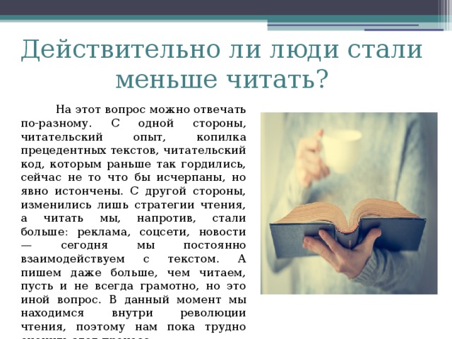Действительно ли люди стали меньше читать?  На этот вопрос можно отвечать по-разному. С одной стороны, читательский опыт, копилка прецедентных текстов, читательский код, которым раньше так гордились, сейчас не то что бы исчерпаны, но явно истончены. С другой стороны, изменились лишь стратегии чтения, а читать мы, напротив, стали больше: реклама, соцсети, новости — сегодня мы постоянно взаимодействуем с текстом. А пишем даже больше, чем читаем, пусть и не всегда грамотно, но это иной вопрос. В данный момент мы находимся внутри революции чтения, поэтому нам пока трудно оценить этот процесс.   