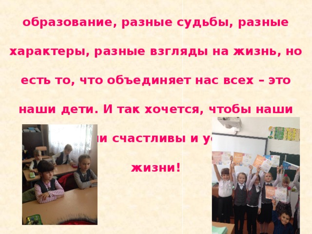 Мы люди, у которых разное образование, разные судьбы, разные характеры, разные взгляды на жизнь, но есть то, что объединяет нас всех – это наши дети. И так хочется, чтобы наши дети были счастливы и успешны в жизни! 