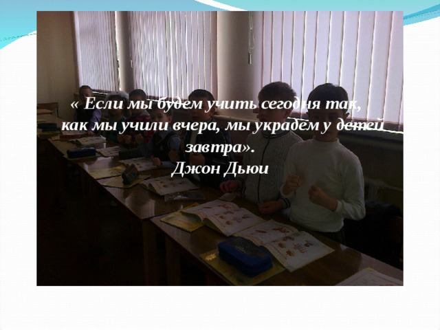  «  Если мы будем учить сегодня так,  как мы учили вчера, мы украдем у детей завтра».      Джон Дьюи   