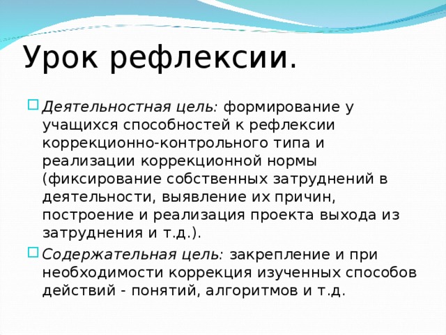 Урок рефлексии.   Деятельностная цель: формирование у учащихся способностей к рефлексии коррекционно-контрольного типа и реализации коррекционной нормы (фиксирование собственных затруднений в деятельности, выявление их причин, построение и реализация проекта выхода из затруднения и т.д.). Содержательная цель: закрепление и при необходимости коррекция изученных способов действий - понятий, алгоритмов и т.д. 