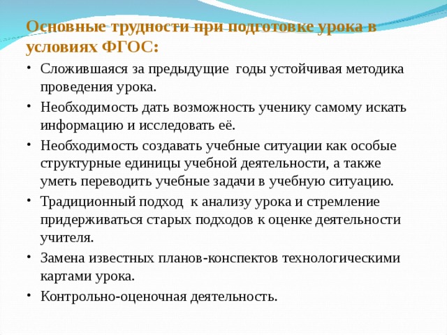 Основные трудности при подготовке урока в условиях ФГОС: Сложившаяся за предыдущие годы устойчивая методика проведения урока. Необходимость дать возможность ученику самому искать информацию и исследовать её. Необходимость создавать учебные ситуации как особые структурные единицы учебной деятельности, а также уметь переводить учебные задачи в учебную ситуацию. Традиционный подход к анализу урока и стремление придерживаться старых подходов к оценке деятельности учителя. Замена известных планов-конспектов технологическими картами урока. Контрольно-оценочная деятельность. 