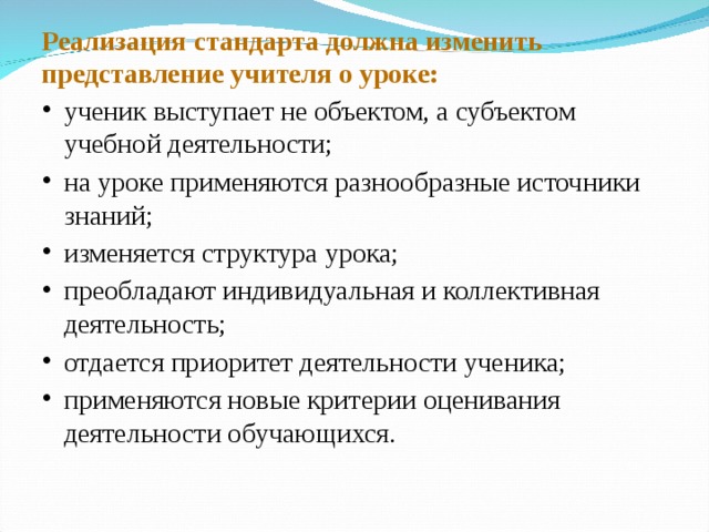 Реализация стандарта должна изменить представление учителя о уроке: ученик выступает не объектом, а субъектом учебной деятельности; на уроке применяются разнообразные источники знаний; изменяется структура урока; преобладают индивидуальная и коллективная деятельность; отдается приоритет деятельности ученика; применяются новые критерии оценивания деятельности обучающихся. 
