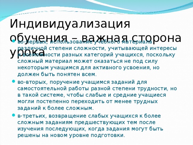 Индивидуализация обучения – важная сторона урока во-первых, использование учебного материала различной степени  сложности, учитывающей интересы и возможности разных категорий учащихся, поскольку сложный материал может оказаться не под силу некоторым учащимся для активного усвоения, но должен быть понятен всем. во-вторых, поручение учащимся заданий для самостоятельной работы разной степени трудности, но в такой системе, чтобы слабые и средние учащиеся могли постепенно переходить от менее трудных заданий к более сложным. в-третьих , возвращение слабых учащихся к более сложным заданиям предшествующих тем после изучения последующих, когда задания могут быть решены на новом уровне подготовки.  