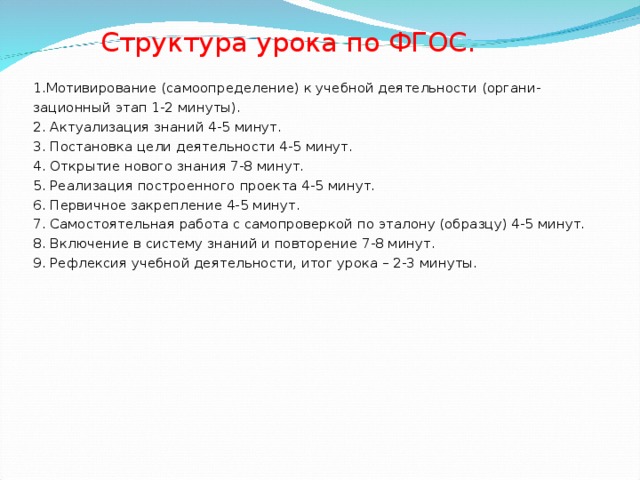  Структура урока по ФГОС. 1.Мотивирование (самоопределение) к учебной деятельности (органи- зационный этап 1-2 минуты). 2. Актуализация знаний 4-5 минут. 3. Постановка цели деятельности 4-5 минут. 4. Открытие нового знания 7-8 минут. 5. Реализация построенного проекта 4-5 минут. 6. Первичное закрепление 4-5 минут. 7. Самостоятельная работа с самопроверкой по эталону (образцу) 4-5 минут. 8. Включение в систему знаний и повторение 7-8 минут. 9. Рефлексия учебной деятельности, итог урока – 2-3 минуты. 