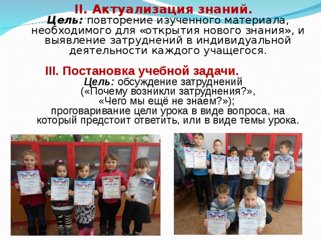 II. Актуализация знаний.  Цель:  повторение изученного материала, необходимого для «открытия нового знания», и выявление затруднений в индивидуальной деятельности каждого учащегося.   III. Постановка учебной задачи.  Цель:  обсуждение затруднений  («Почему возникли затруднения?»,  «Чего мы ещё не знаем?»);  проговаривание цели урока в виде вопроса, на который предстоит ответить, или в виде темы урока.   