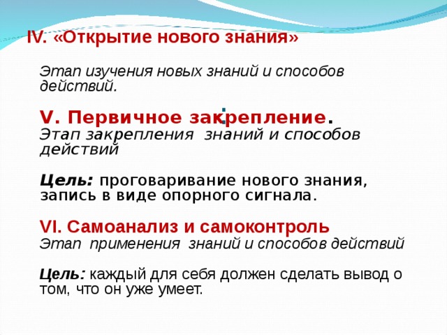 IV. «Открытие нового знания»    Этап изучения новых знаний и способов действий.   V. Первичное закрепление .   Этап закрепления знаний и способов действий   Цель:  проговаривание нового знания,  запись в виде опорного сигнала.   VI. Самоанализ и самоконтроль   Этап применения знаний и способов действий   Цель:  каждый для себя должен сделать вывод о том, что он уже умеет. : 