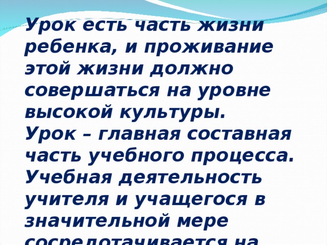 Урок есть часть жизни ребенка, и проживание этой жизни должно совершаться на уровне высокой культуры.  Урок – главная составная часть учебного процесса.  Учебная деятельность учителя и учащегося в значительной мере  сосредотачивается на уроке. 