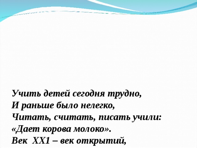 Учить детей сегодня трудно,  И раньше было нелегко,  Читать, считать, писать учили:  «Дает корова молоко».  Век ХХ1 – век открытий,  Век инноваций, новизны,  Но от учителя зависит,  Какими дети быть должны. 