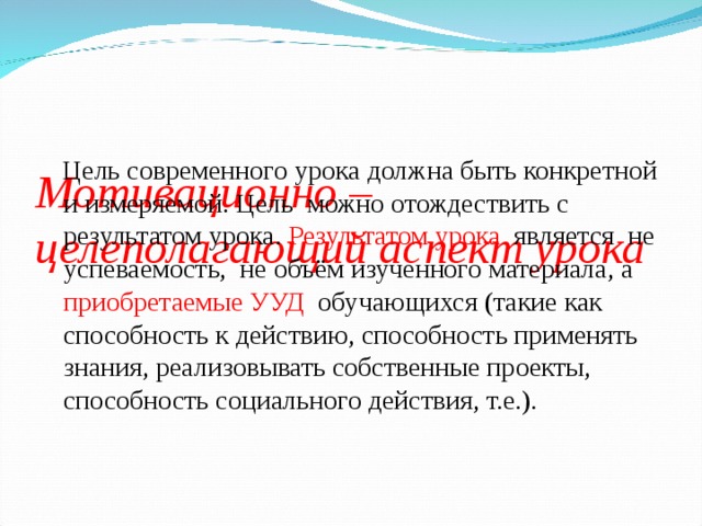   Мотивационно – целеполагающий аспект урока  Цель современного урока должна быть конкретной и измеряемой. Цель  можно отождествить с результатом урока. Результатом урока   является  не успеваемость,  не объём изученного материала, а приобретаемые УУД  обучающихся (такие как способность к действию, способность применять знания, реализовывать собственные проекты, способность социального действия, т.е.).   