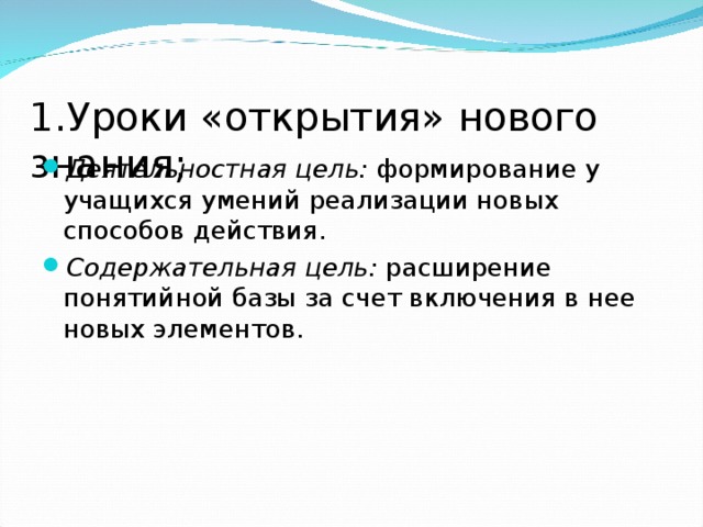 1.Уроки «открытия» нового знания;   Деятельностная цель: формирование у учащихся умений реализации новых способов действия. Содержательная цель: расширение понятийной базы за счет включения в нее новых элементов.  