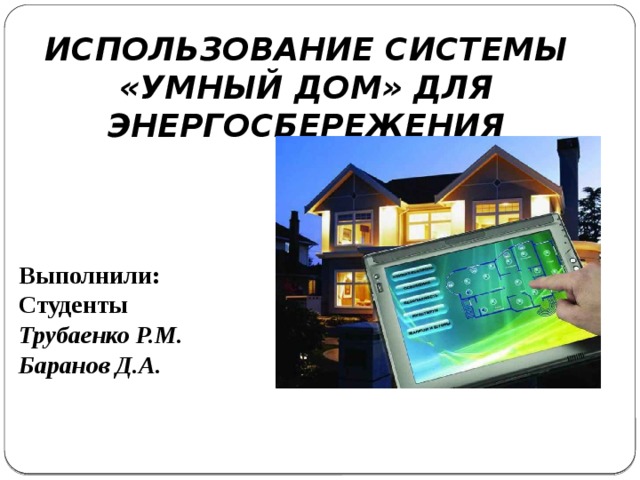 ИСПОЛЬЗОВАНИЕ СИСТЕМЫ «УМНЫЙ ДОМ» ДЛЯ ЭНЕРГОСБЕРЕЖЕНИЯ Выполнили: Студенты Трубаенко Р.М. Баранов Д.А.  