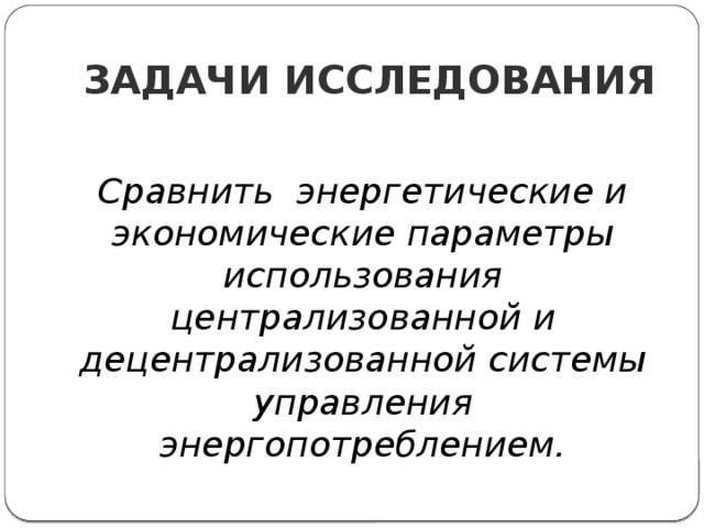 ЗАДАЧИ ИССЛЕДОВАНИЯ Сравнить энергетические и экономические параметры использования централизованной и децентрализованной системы управления энергопотреблением.    