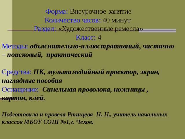  Форма: Внеурочное занятие  Количество часов: 40 минут  Раздел: «Художественные ремесла»  Класс: 4 Методы:  объяснительно-иллюстративный, частично – поисковый, практический   Средства:  ПК, мультимедийный проектор, экран, наглядные пособия  Оснащение:  Синельная проволока, ножницы , картон, клей.  Подготовила и провела Ртищева Н. Н., учитель начальных классов МБОУ СОШ №1,г. Чехов. 