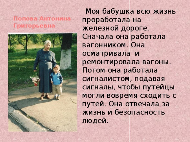  Моя бабушка всю жизнь проработала на железной дороге. Сначала она работала вагонником. Она осматривала и ремонтировала вагоны. Потом она работала сигналистом, подавая сигналы, чтобы путейцы могли вовремя сходить с путей. Она отвечала за жизнь и безопасность людей. Попова Антонина Григорьевна   