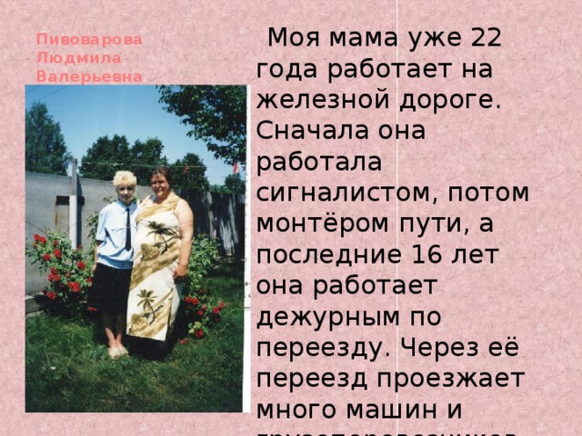  Моя мама уже 22 года работает на железной дороге. Сначала она работала сигналистом, потом монтёром пути, а последние 16 лет она работает дежурным по переезду. Через её переезд проезжает много машин и грузоперевозчиков. Пивоварова Людмила Валерьевна   