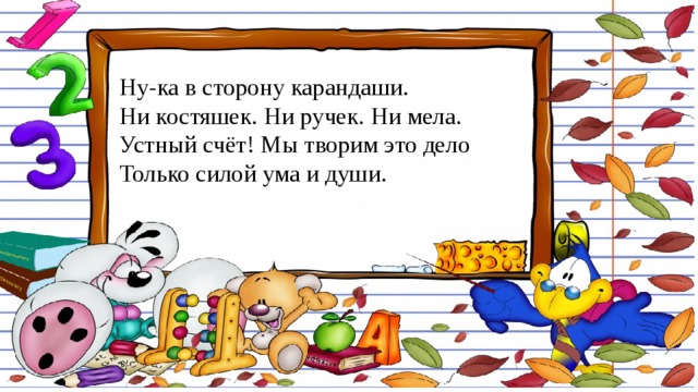 Ну-ка в сторону карандаши.  Ни костяшек. Ни ручек. Ни мела.  Устный счёт! Мы творим это дело  Только силой ума и души. 