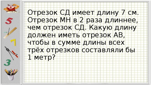 Отрезок СД имеет длину 7 см. Отрезок МН в 2 раза длиннее, чем отрезок СД. Какую длину должен иметь отрезок АВ, чтобы в сумме длины всех трёх отрезков составляли бы 1 метр? 