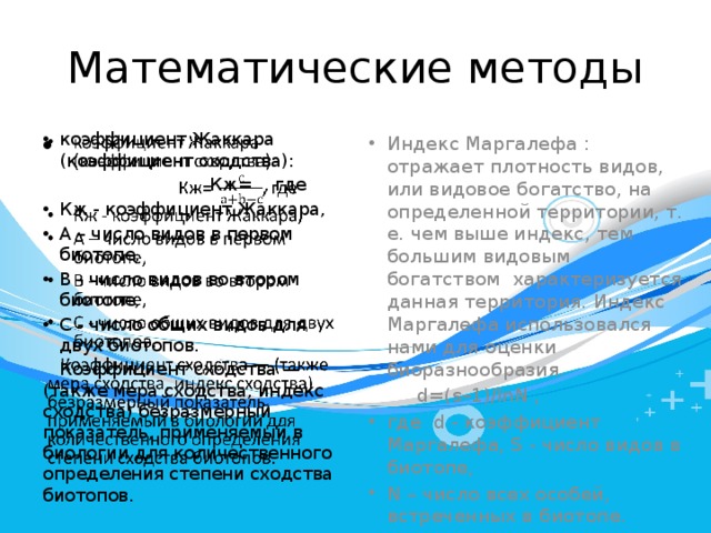 Математические методы коэффициент Жаккара (коэффициент сходства):   Индекс Маргалефа : отражает плотность видов, или видовое богатство, на определенной территории, т. е. чем выше индекс, тем большим видовым богатством  характеризуется данная территория. Индекс Маргалефа использовался нами для оценки биоразнообразия.  Кж= , где   d=(s–1)/lnN , Кж - коэффициент Жаккара, А – число видов в первом биотопе, В - число видов во втором биотопе, С - число общих видов для двух биотопов. где d - коэффициент Маргалефа, S - число видов в биотопе, N – число всех особей, встреченных в биотопе.  Коэффициент сходства — (также мера сходства, индекс сходства) безразмерный показатель, применяемый в биологии для количественного определения степени сходства биотопов. 