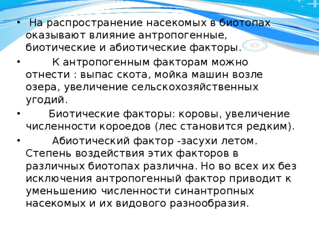  На распространение насекомых в биотопах оказывают влияние антропогенные, биотические и абиотические факторы.  К антропогенным факторам можно отнести : выпас скота, мойка машин возле озера, увеличение сельскохозяйственных угодий.  Биотические факторы: коровы, увеличение численности короедов (лес становится редким).  Абиотический фактор -засухи летом. Степень воздействия этих факторов в различных биотопах различна. Но во всех их без исключения антропогенный фактор приводит к уменьшению численности синантропных насекомых и их видового разнообразия. 