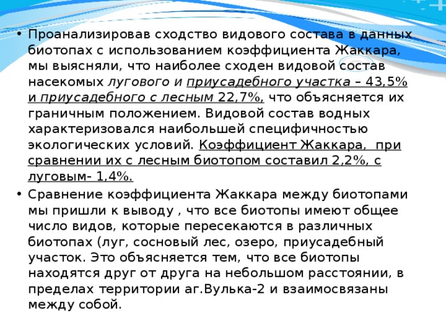 Проанализировав сходство видового состава в данных биотопах с использованием коэффициента Жаккара, мы выясняли, что наиболее сходен видовой состав насекомых лугового и приусадебного участка – 43,5% и приусадебного с лесным 22,7%, что объясняется их граничным положением. Видовой состав водных характеризовался наибольшей специфичностью экологических условий. Коэффициент Жаккара, при сравнении их с лесным биотопом составил 2,2%, с луговым- 1,4%. Сравнение коэффициента Жаккара между биотопами мы пришли к выводу , что все биотопы имеют общее число видов, которые пересекаются в различных биотопах (луг, сосновый лес, озеро, приусадебный участок. Это объясняется тем, что все биотопы находятся друг от друга на небольшом расстоянии, в пределах территории аг.Вулька-2 и взаимосвязаны между собой. 