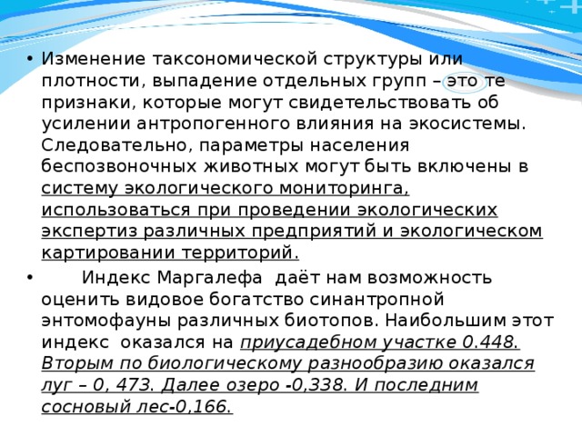Изменение таксономической структуры или плотности, выпадение отдельных групп – это те признаки, которые могут свидетельствовать об усилении антропогенного влияния на экосистемы. Следовательно, параметры населения беспозвоночных животных могут быть включены в систему экологического мониторинга, использоваться при проведении экологических экспертиз различных предприятий и экологическом картировании территорий.  Индекс Маргалефа даёт нам возможность оценить видовое богатство синантропной энтомофауны различных биотопов. Наибольшим этот индекс оказался на приусадебном участке 0.448. Вторым по биологическому разнообразию оказался луг – 0, 473. Далее озеро -0,338. И последним сосновый лес-0,166. 