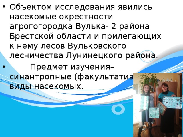 Объектом исследования явились насекомые окрестности агрогогородка Вулька- 2 района Брестской области и прилегающих к нему лесов Вульковского лесничества Лунинецкого района.  Предмет изучения– синантропные (факультативные) виды насекомых. 