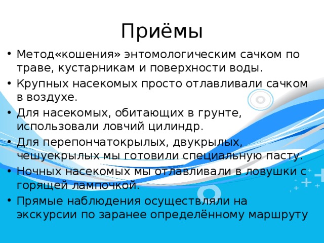 Приёмы Метод«кошения» энтомологическим сачком по траве, кустарникам и поверхности воды. Крупных насекомых просто отлавливали сачком в воздухе. Для насекомых, обитающих в грунте, использовали ловчий цилиндр. Для перепончатокрылых, двукрылых, чешуекрылых мы готовили специальную пасту. Ночных насекомых мы отлавливали в ловушки с горящей лампочкой. Прямые наблюдения осуществляли на экскурсии по заранее определённому маршруту 