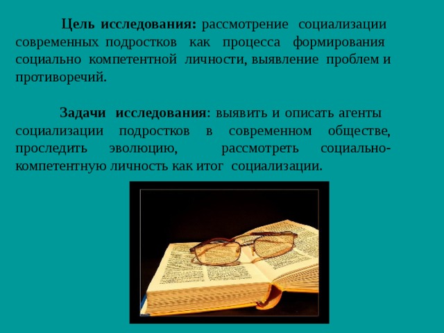   Цель исследования: рассмотрение социализации современных подростков как процесса формирования социально компетентной личности, выявление проблем и противоречий.  Задачи исследования : выявить и описать агенты социализации подростков в современном обществе, проследить эволюцию, рассмотреть социально-компетентную личность как итог социализации. 