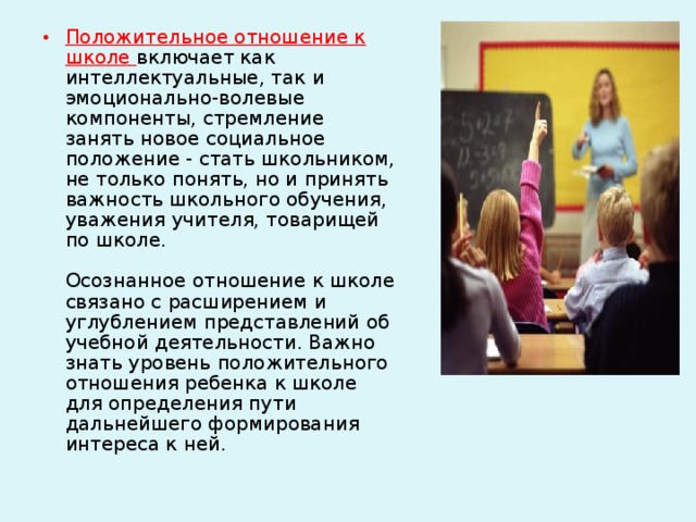 Положительное отношение к школе включает как интеллектуальные, так и эмоционально-волевые компоненты, стремление занять новое социальное положение - стать школьником, не только понять, но и принять важность школьного обучения, уважения учителя, товарищей по школе.   Осознанное отношение к школе связано с расширением и углублением представлений об учебной деятельности. Важно знать уровень положительного отношения ребенка к школе для определения пути дальнейшего формирования интереса к ней.   