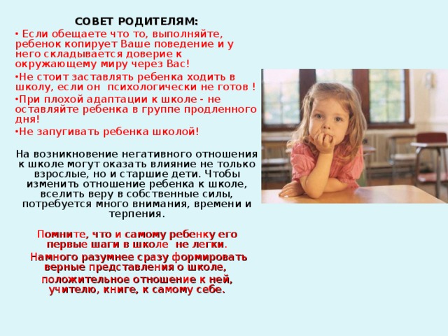 СОВЕТ РОДИТЕЛЯМ:  Если обещаете что то, выполняйте, ребенок копирует Ваше поведение и у него складывается доверие к окружающему миру через Вас! Не стоит заставлять ребенка ходить в школу, если он психологически не готов ! При плохой адаптации к школе - не оставляйте ребенка в группе продленного дня! Не запугивать ребенка школой!  На возникновение негативного отношения к школе могут оказать влияние не только взрослые, но и старшие дети. Чтобы изменить отношение ребенка к школе, вселить веру в собственные силы, потребуется много внимания, времени и терпения.   Помните, что и самому ребенку его первые шаги в школе не легки.  Намного разумнее сразу формировать верные представления о школе, положительное отношение к ней, учителю, книге, к самому себе.   