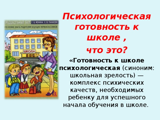 Психологическая готовность к школе , что это? «Готовность к школе психологическая (синоним: школьная зрелость) — комплекс психических качеств, необходимых ребенку для успешного начала обучения в школе. При освещении данного материала следует подготовиться к диалогу со слушателями с целью выявления понимания предложенных терминов.  
