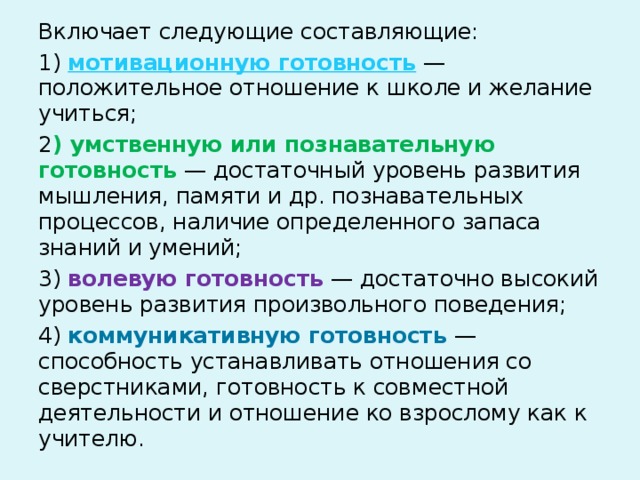 Включает следующие составляющие: 1) мотивационную готовность — положительное отношение к школе и желание учиться; 2 ) умственную или познавательную готовность — достаточный уровень развития мышления, памяти и др. познавательных процессов, наличие определенного запаса знаний и умений; 3) волевую готовность — достаточно высокий уровень развития произвольного поведения; 4) коммуникативную готовность — способность устанавливать отношения со сверстниками, готовность к совместной деятельности и отношение ко взрослому как к учителю. 