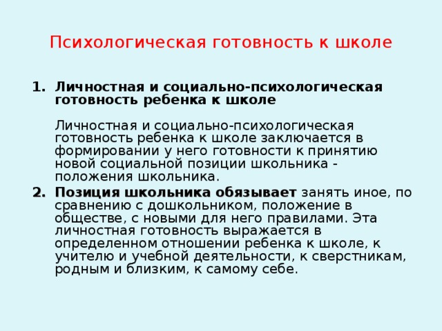Психологическая готовность к школе Личностная и социально-психологическая готовность ребенка к школе   Личностная и социально-психологическая готовность ребенка к школе заключается в формировании у него готовности к принятию новой социальной позиции школьника - положения школьника. Позиция школьника обязывает занять иное, по сравнению с дошкольником, положение в обществе, с новыми для него правилами. Эта личностная готовность выражается в определенном отношении ребенка к школе, к учителю и учебной деятельности, к сверстникам, родным и близким, к самому себе.     