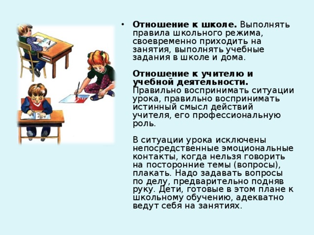 Отношение к школе. Выполнять правила школьного режима, своевременно приходить на занятия, выполнять учебные задания в школе и дома.   Отношение к учителю и учебной деятельности. Правильно воспринимать ситуации урока, правильно воспринимать истинный смысл действий учителя, его профессиональную роль.   В ситуации урока исключены непосредственные эмоциональные контакты, когда нельзя говорить на посторонние темы (вопросы), плакать. Надо задавать вопросы по делу, предварительно подняв руку. Дети, готовые в этом плане к школьному обучению, адекватно ведут себя на занятиях. 