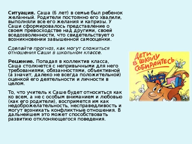 Ситуация. Саша (6 лет) в семье был ребенок желанный. Родители постоянно его хвалили, выполняли все его желания и капризы. У Саши сформировалось представление о своем превосходстве над другими, своей вседозволенности, что свидетельствует о возникновении завышенной самооценки.   Сделайте прогноз, как могут сложиться отношения Саши в школьном классе.   Решение. Попадая в коллектив класса, Саша столкнется с непривычными для него требованиями, обязанностями, объективной (а значит, далеко не всегда положительной) оценкой его деятельности и личности в целом.   То, что учитель к Саше будет относиться как ко всем, а не с особым вниманием и любовью (как его родители), воспримется им как недоброжелательность, несправедливость и могут возникать конфликтные отношения. В дальнейшем это может способствовать развитию отклоняющегося поведения.    