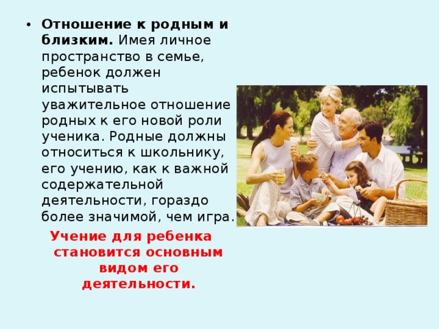 Отношение к родным и близким. Имея личное пространство в семье, ребенок должен испытывать уважительное отношение родных к его новой роли ученика. Родные должны относиться к школьнику, его учению, как к важной содержательной деятельности, гораздо более значимой, чем игра. Учение для ребенка становится основным видом его деятельности.   